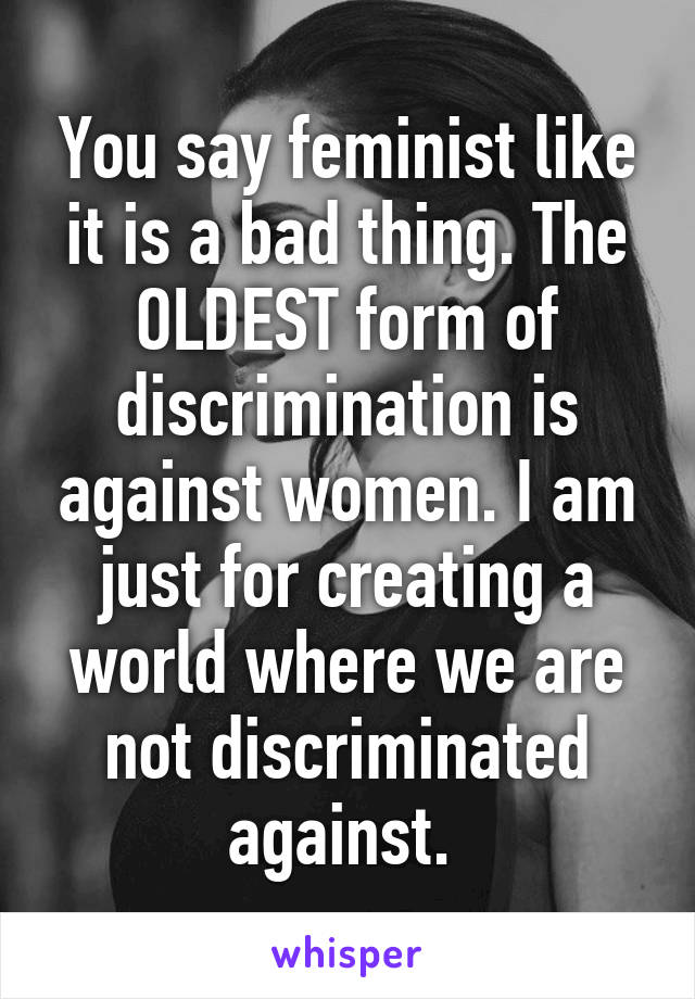 You say feminist like it is a bad thing. The OLDEST form of discrimination is against women. I am just for creating a world where we are not discriminated against. 