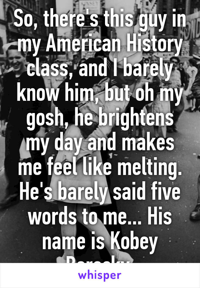 So, there's this guy in my American History class, and I barely know him, but oh my gosh, he brightens my day and makes me feel like melting. He's barely said five words to me... His name is Kobey Borecky.