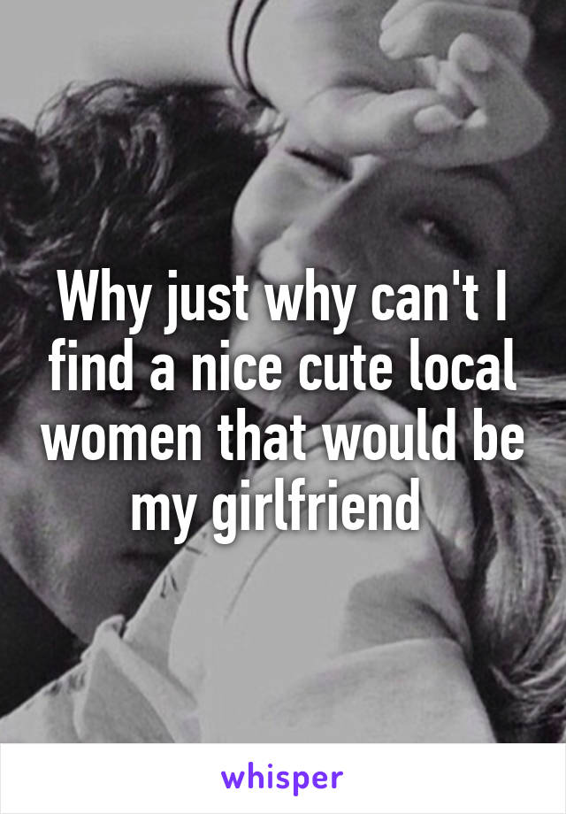 Why just why can't I find a nice cute local women that would be my girlfriend 