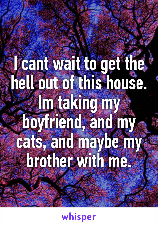 I cant wait to get the hell out of this house. Im taking my boyfriend, and my cats, and maybe my brother with me.