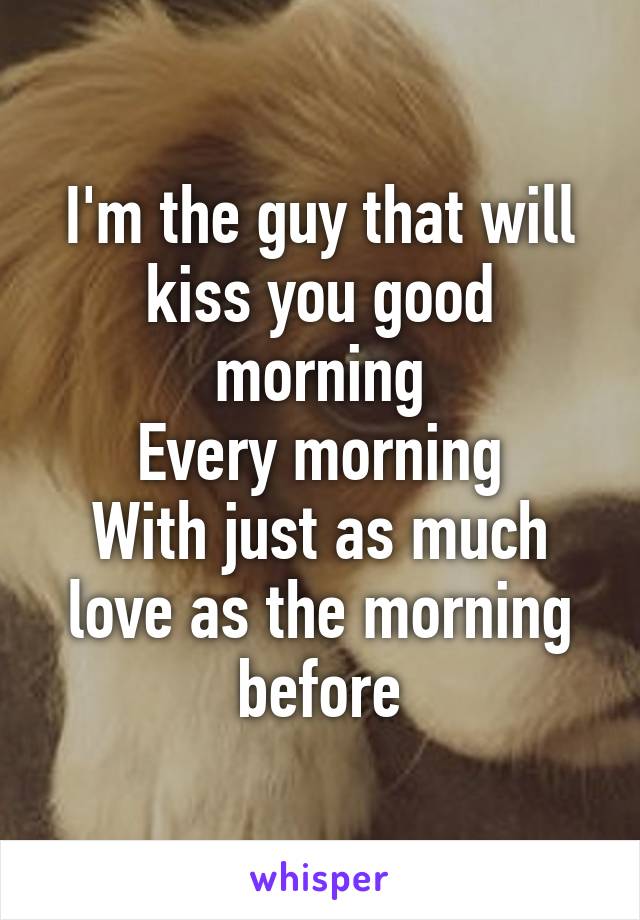 I'm the guy that will kiss you good morning
Every morning
With just as much love as the morning before