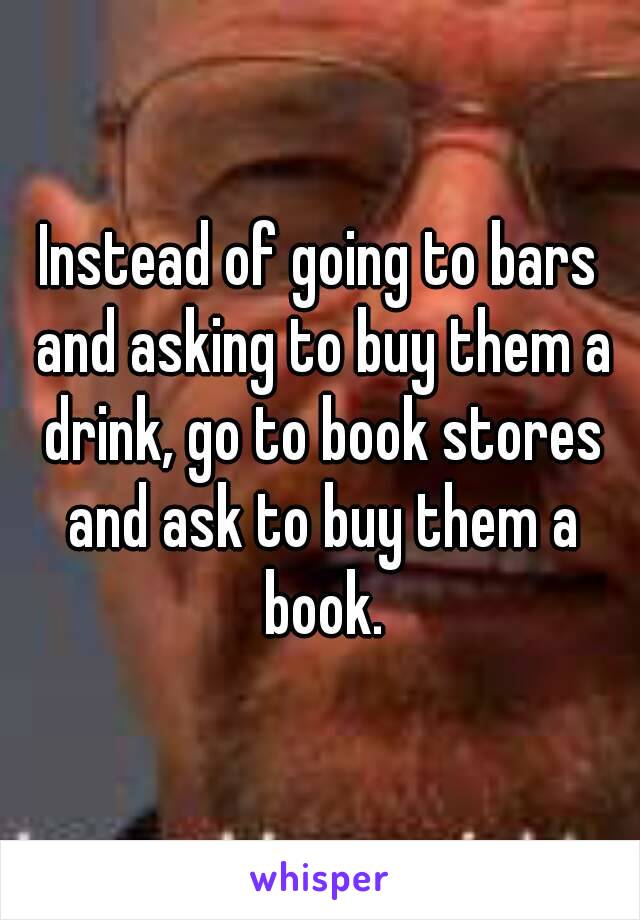 Instead of going to bars and asking to buy them a drink, go to book stores and ask to buy them a book.