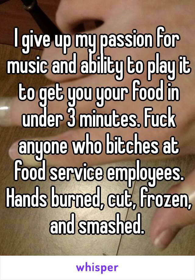 I give up my passion for music and ability to play it to get you your food in under 3 minutes. Fuck anyone who bitches at food service employees. Hands burned, cut, frozen, and smashed. 