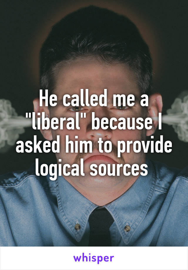 He called me a "liberal" because I asked him to provide logical sources 