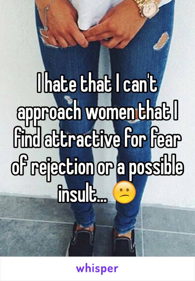 I hate that I can't approach women that I find attractive for fear of rejection or a possible insult... 😕
