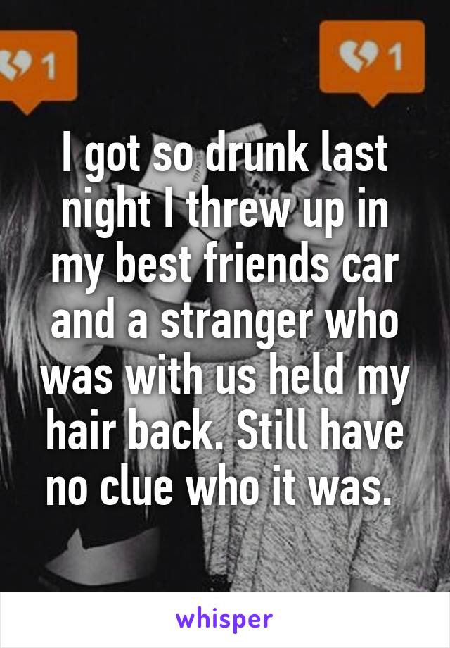 I got so drunk last night I threw up in my best friends car and a stranger who was with us held my hair back. Still have no clue who it was. 