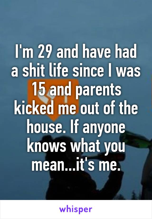 I'm 29 and have had a shit life since I was 15 and parents kicked me out of the house. If anyone knows what you mean...it's me.