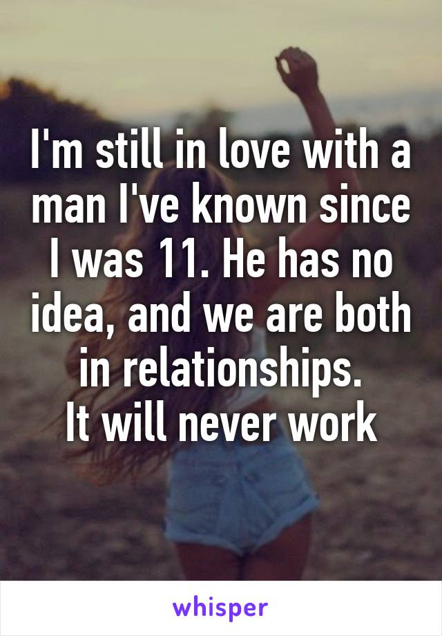 I'm still in love with a man I've known since I was 11. He has no idea, and we are both in relationships.
It will never work
