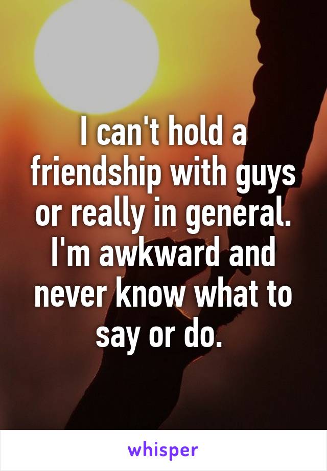 I can't hold a friendship with guys or really in general. I'm awkward and never know what to say or do. 