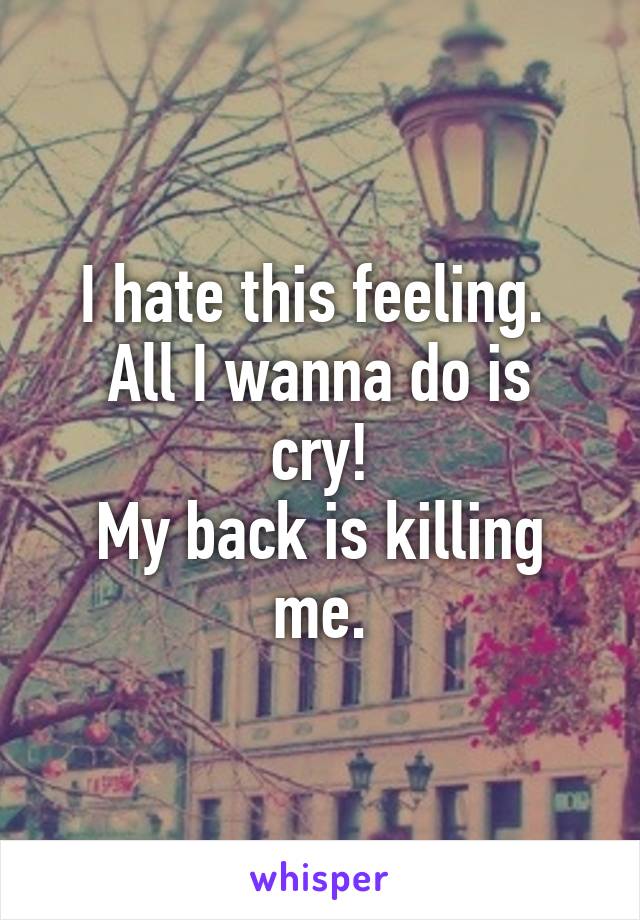 I hate this feeling. 
All I wanna do is cry!
My back is killing me.