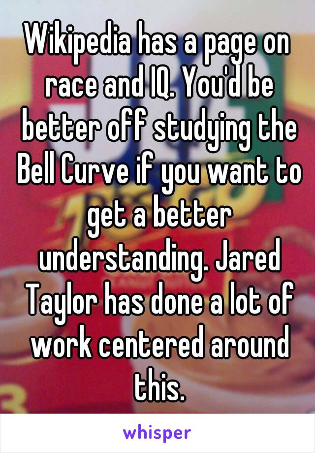 Wikipedia has a page on race and IQ. You'd be better off studying the Bell Curve if you want to get a better understanding. Jared Taylor has done a lot of work centered around this.