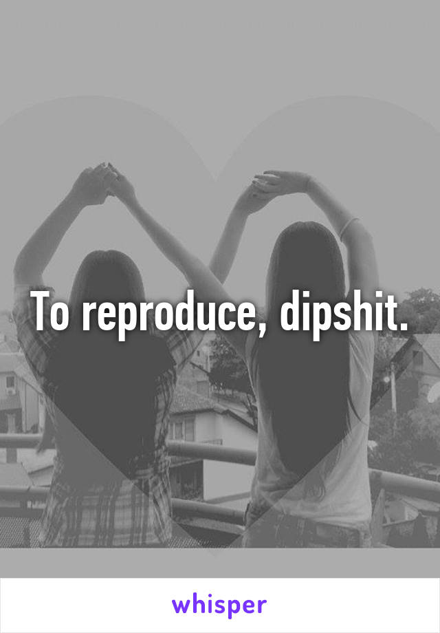 To reproduce, dipshit.