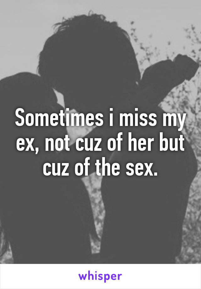 Sometimes i miss my ex, not cuz of her but cuz of the sex.