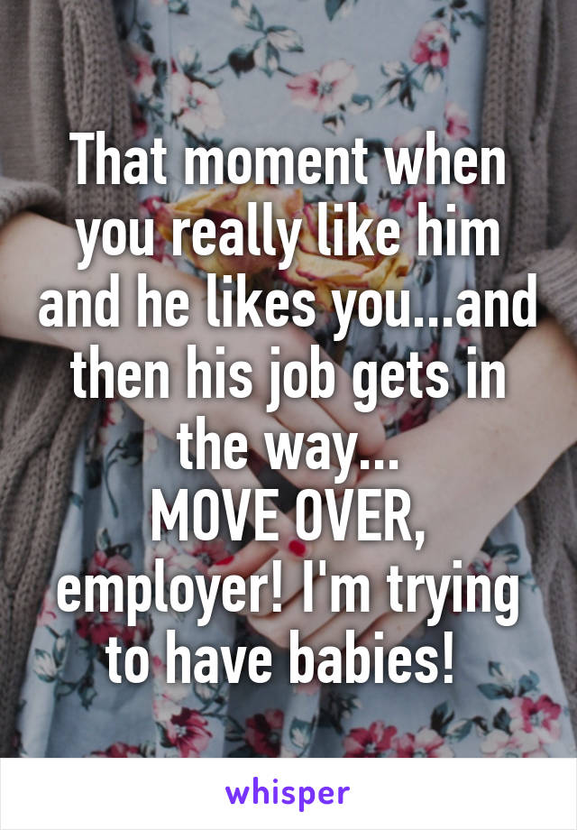 That moment when you really like him and he likes you...and then his job gets in the way...
MOVE OVER, employer! I'm trying to have babies! 