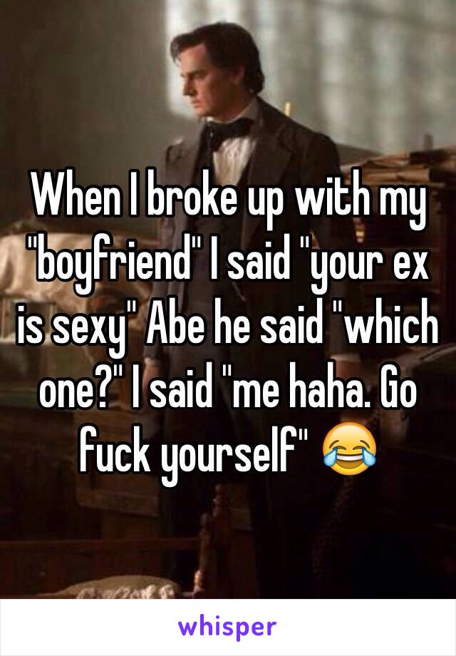 When I broke up with my "boyfriend" I said "your ex is sexy" Abe he said "which one?" I said "me haha. Go fuck yourself" 😂