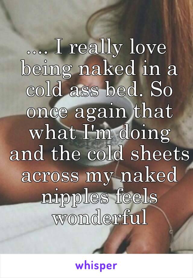 .... I really love being naked in a cold ass bed. So once again that what I'm doing and the cold sheets across my naked nipples feels wonderful