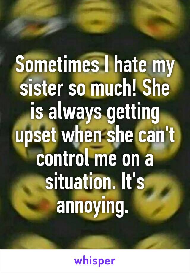 Sometimes I hate my sister so much! She is always getting upset when she can't control me on a situation. It's annoying. 