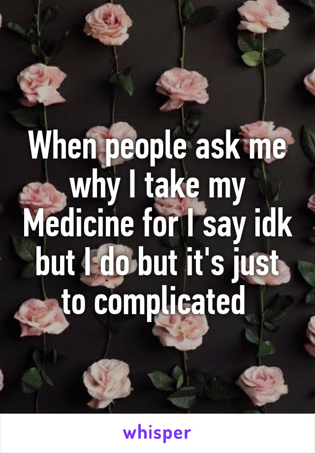 When people ask me why I take my Medicine for I say idk but I do but it's just to complicated 