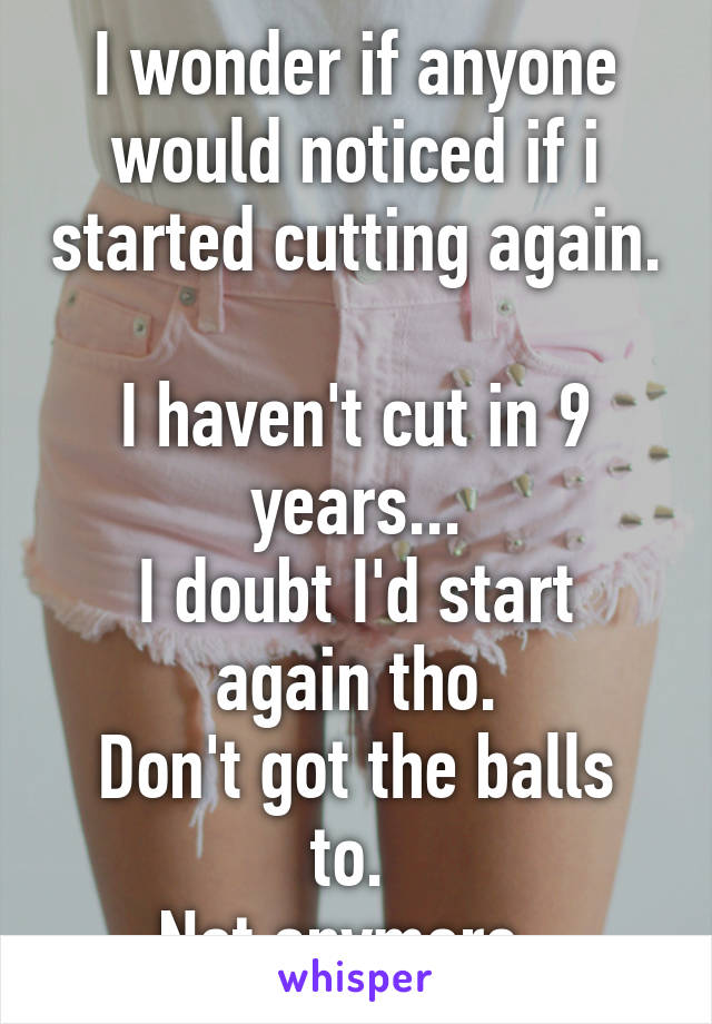 I wonder if anyone would noticed if i started cutting again. 
I haven't cut in 9 years...
I doubt I'd start again tho.
Don't got the balls to. 
Not anymore. 