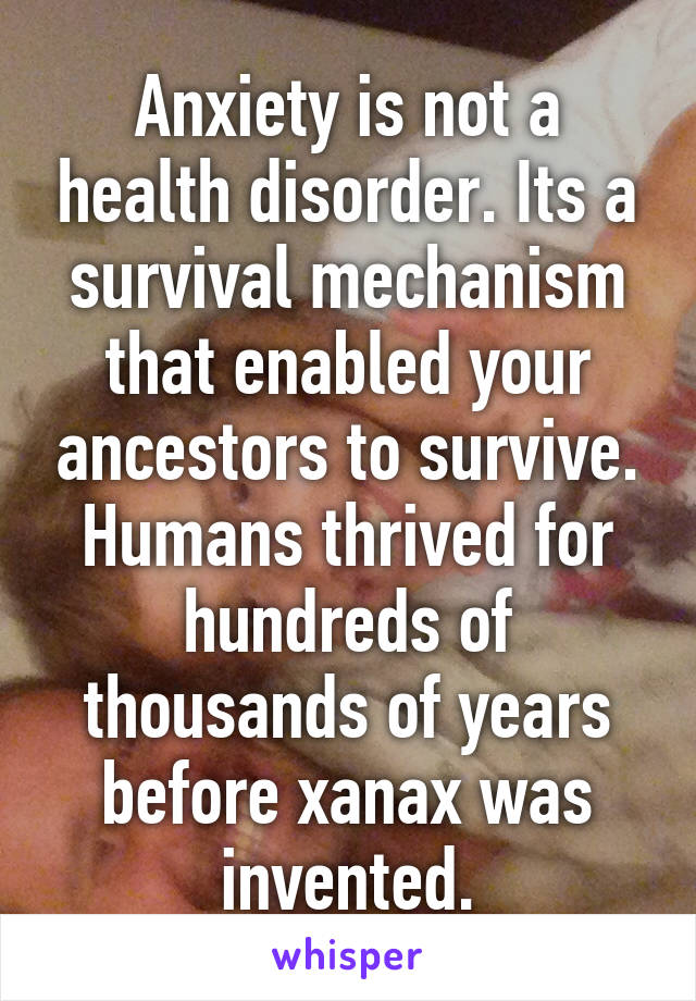 Anxiety is not a health disorder. Its a survival mechanism that enabled your ancestors to survive. Humans thrived for hundreds of thousands of years before xanax was invented.