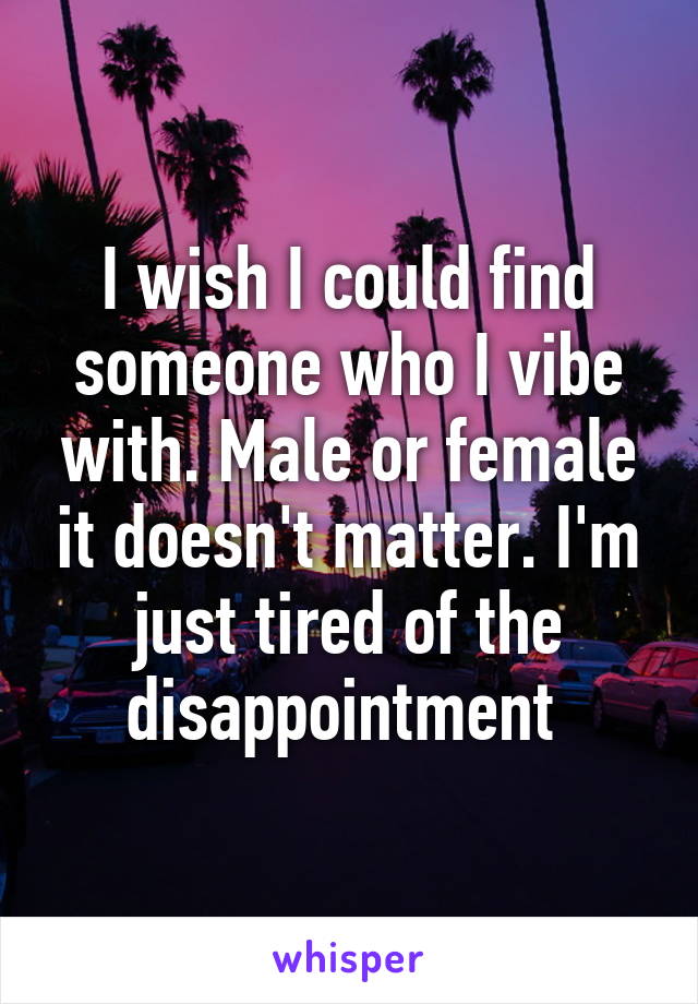 I wish I could find someone who I vibe with. Male or female it doesn't matter. I'm just tired of the disappointment 