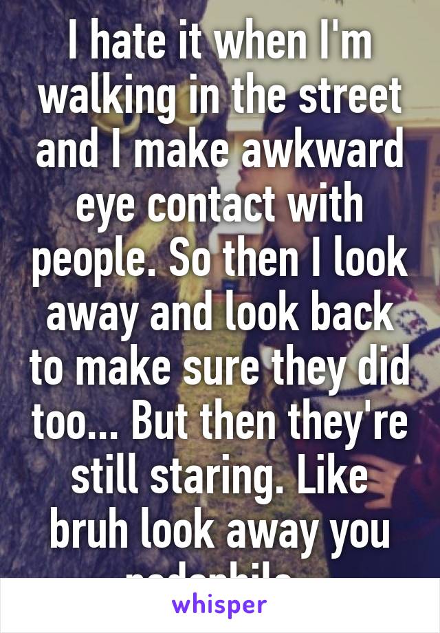 I hate it when I'm walking in the street and I make awkward eye contact with people. So then I look away and look back to make sure they did too... But then they're still staring. Like bruh look away you pedophile. 