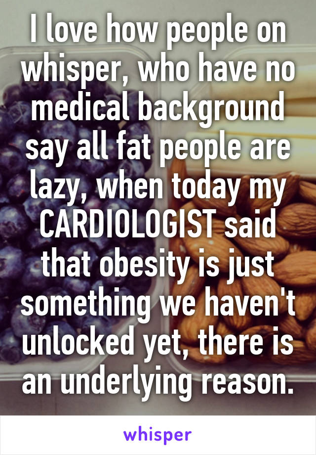 I love how people on whisper, who have no medical background say all fat people are lazy, when today my CARDIOLOGIST said that obesity is just something we haven't unlocked yet, there is an underlying reason. 