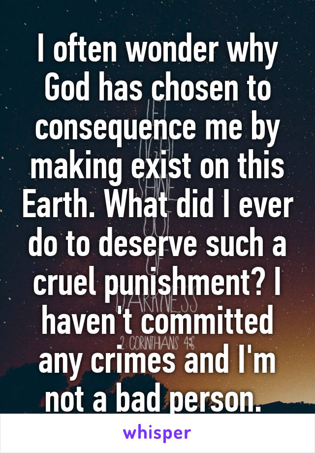 I often wonder why God has chosen to consequence me by making exist on this Earth. What did I ever do to deserve such a cruel punishment? I haven't committed any crimes and I'm not a bad person. 