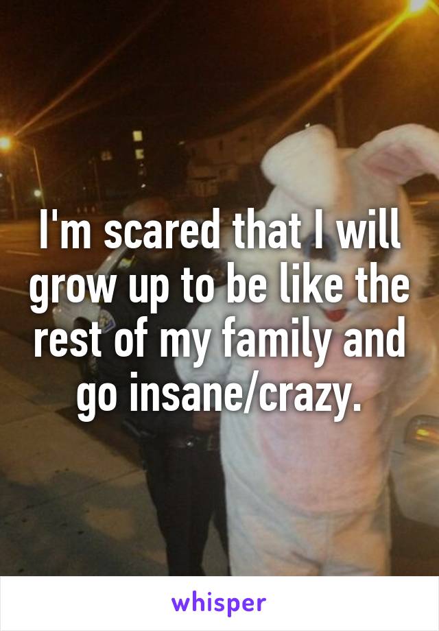 I'm scared that I will grow up to be like the rest of my family and go insane/crazy.