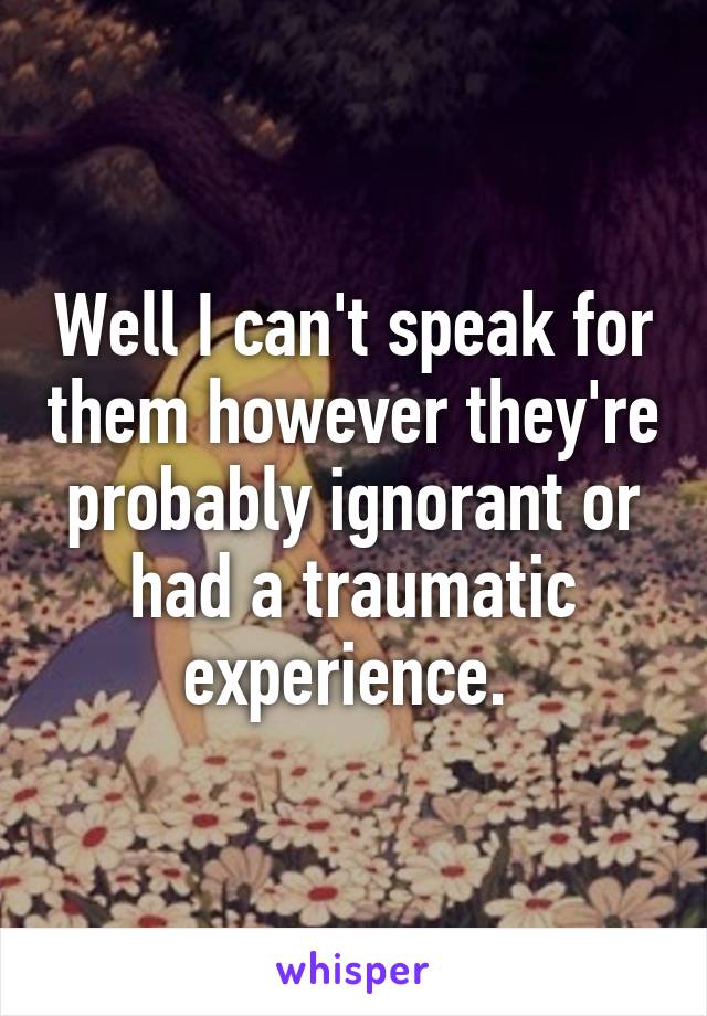 Well I can't speak for them however they're probably ignorant or had a traumatic experience. 