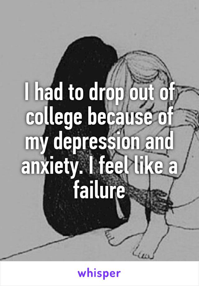 I had to drop out of college because of my depression and anxiety. I feel like a failure