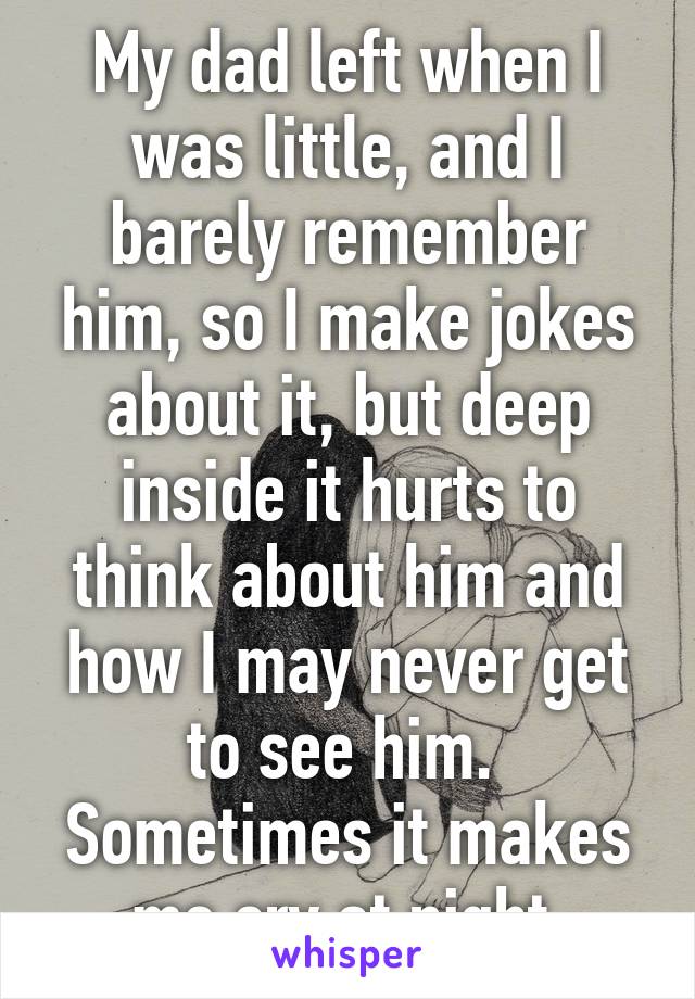 My dad left when I was little, and I barely remember him, so I make jokes about it, but deep inside it hurts to think about him and how I may never get to see him. 
Sometimes it makes me cry at night.