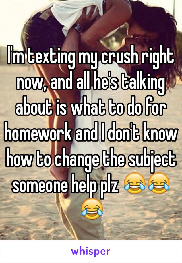 I'm texting my crush right now, and all he's talking about is what to do for homework and I don't know how to change the subject someone help plz 😂😂😂