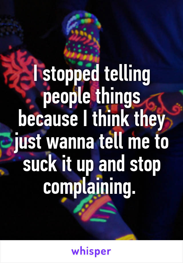 I stopped telling people things because I think they just wanna tell me to suck it up and stop complaining. 