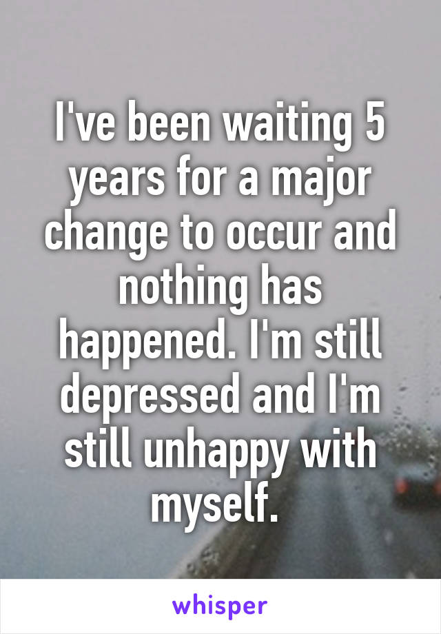 I've been waiting 5 years for a major change to occur and nothing has happened. I'm still depressed and I'm still unhappy with myself. 