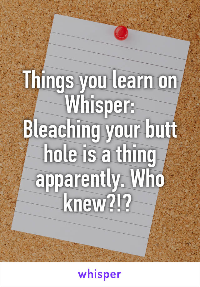 Things you learn on Whisper:
Bleaching your butt hole is a thing apparently. Who knew?!? 