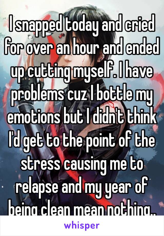 I snapped today and cried for over an hour and ended up cutting myself. I have problems cuz I bottle my emotions but I didn't think I'd get to the point of the stress causing me to relapse and my year of being clean mean nothing..