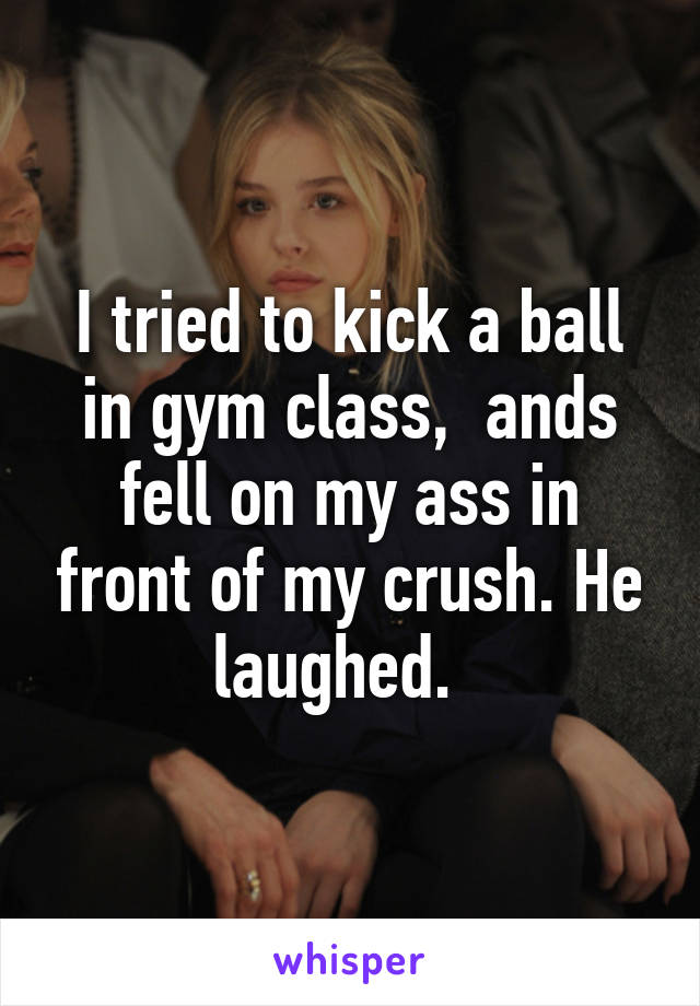 I tried to kick a ball in gym class,  ands fell on my ass in front of my crush. He laughed.  