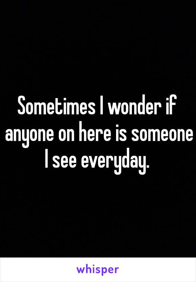 Sometimes I wonder if anyone on here is someone I see everyday. 