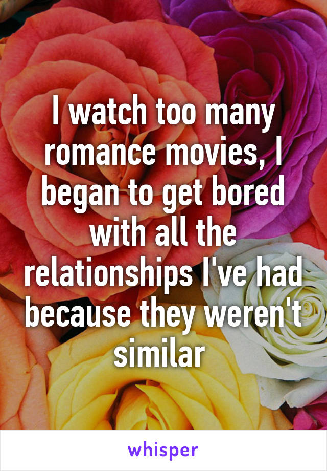 I watch too many romance movies, I began to get bored with all the relationships I've had because they weren't similar 