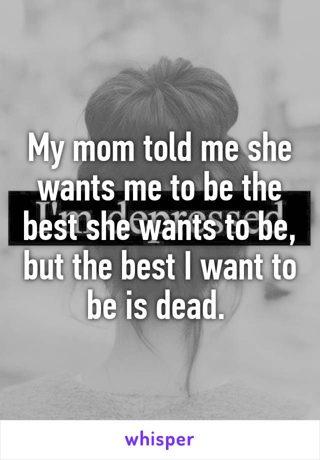 My mom told me she wants me to be the best she wants to be, but the best I want to be is dead. 