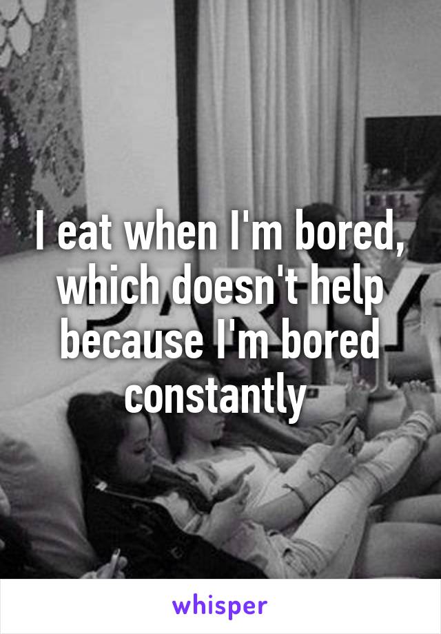 I eat when I'm bored, which doesn't help because I'm bored constantly 