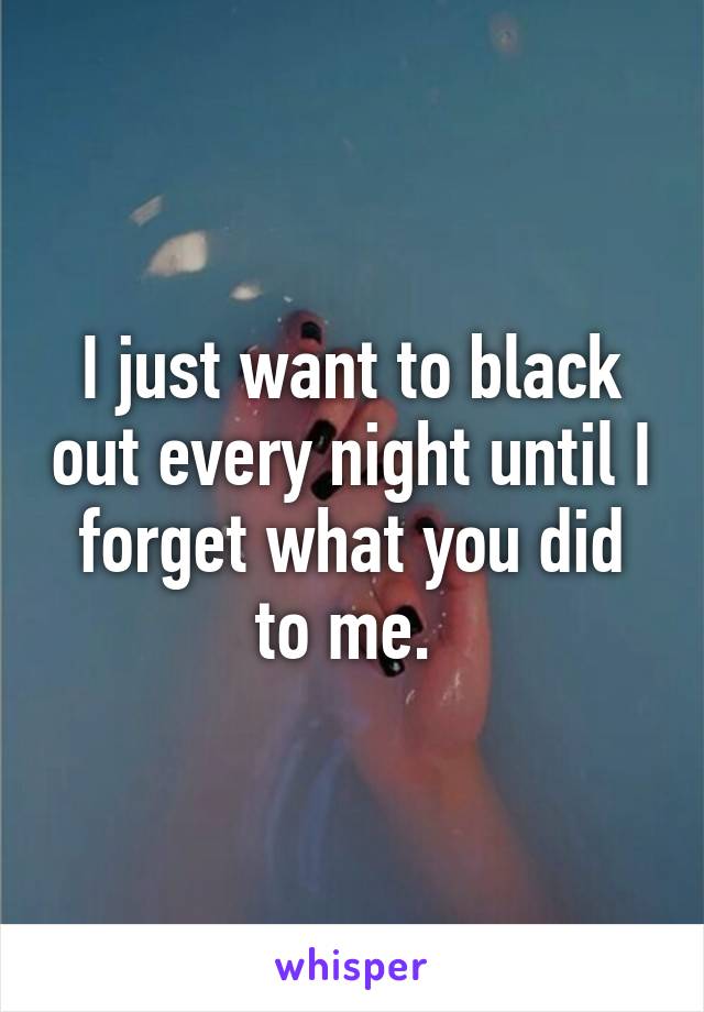 I just want to black out every night until I forget what you did to me. 