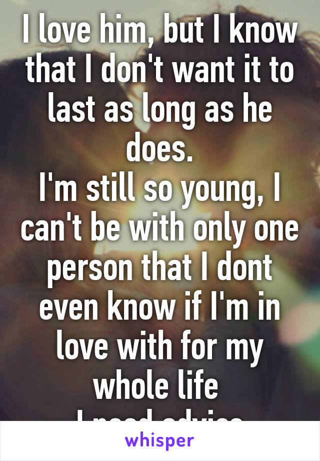 I love him, but I know that I don't want it to last as long as he does.
I'm still so young, I can't be with only one person that I dont even know if I'm in love with for my whole life 
I need advice