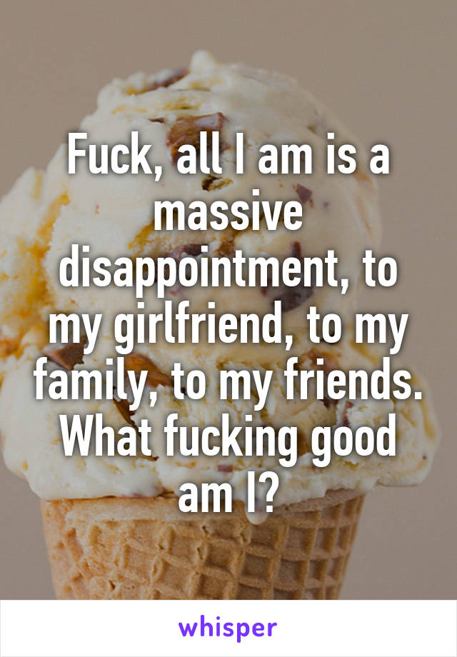 Fuck, all I am is a massive disappointment, to my girlfriend, to my family, to my friends. What fucking good am I?