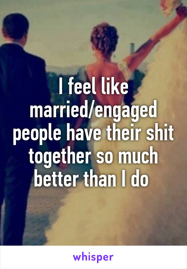 I feel like married/engaged people have their shit together so much better than I do 