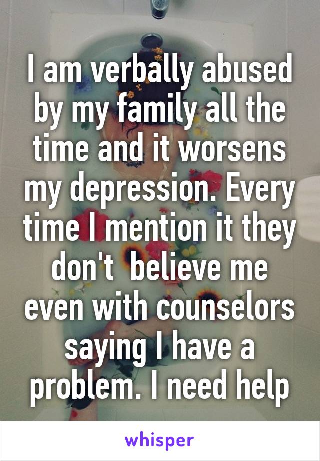 I am verbally abused by my family all the time and it worsens my depression. Every time I mention it they don't  believe me even with counselors saying I have a problem. I need help