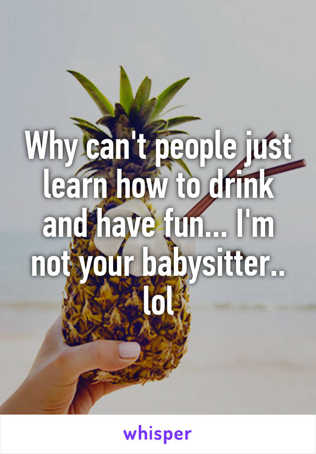 Why can't people just learn how to drink and have fun... I'm not your babysitter.. lol