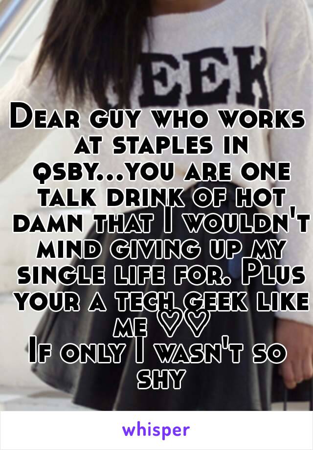 Dear guy who works at staples in qsby...you are one talk drink of hot damn that I wouldn't mind giving up my single life for. Plus your a tech geek like me ♡♡
If only I wasn't so shy