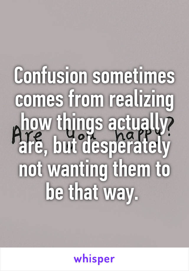 Confusion sometimes comes from realizing how things actually are, but desperately not wanting them to be that way. 